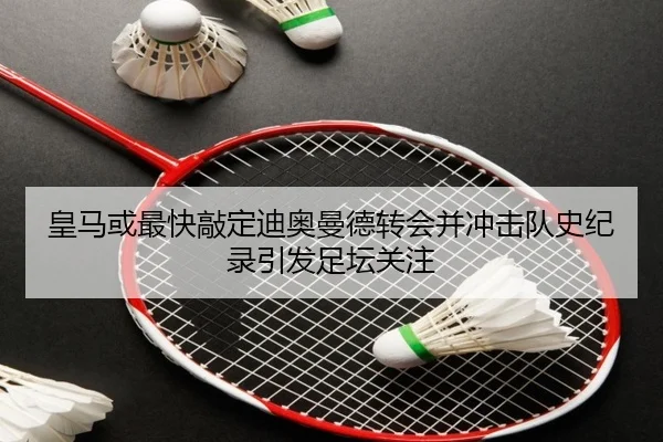 皇马或最快敲定迪奥曼德转会并冲击队史纪录引发足坛关注